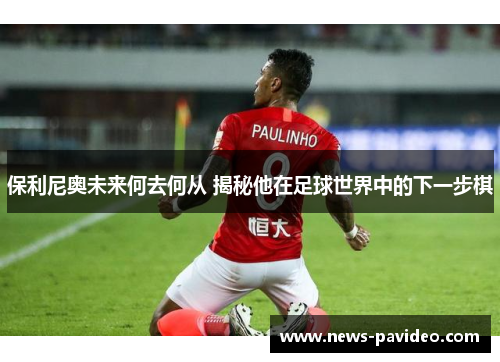 保利尼奥未来何去何从 揭秘他在足球世界中的下一步棋