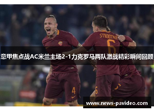 意甲焦点战AC米兰主场2-1力克罗马两队激战精彩瞬间回顾