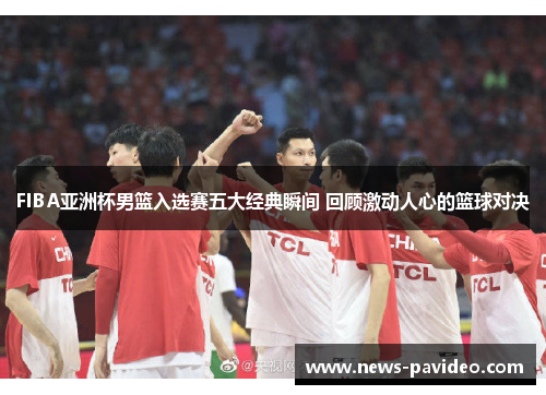 FIBA亚洲杯男篮入选赛五大经典瞬间 回顾激动人心的篮球对决
