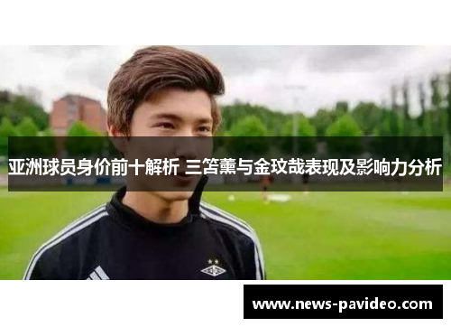 亚洲球员身价前十解析 三笘薰与金玟哉表现及影响力分析