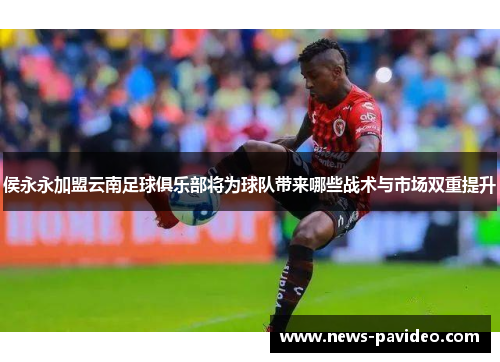 侯永永加盟云南足球俱乐部将为球队带来哪些战术与市场双重提升