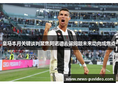 皇马本月关键谈判聚焦阿诺德去留问题未来动向成焦点