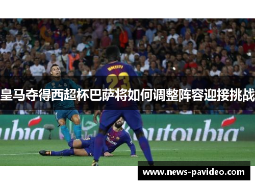 皇马夺得西超杯巴萨将如何调整阵容迎接挑战