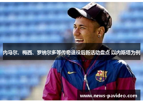 内马尔、梅西、罗纳尔多等传奇退役后新活动盘点 以内斯塔为例