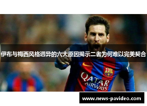 伊布与梅西风格迥异的六大原因揭示二者为何难以完美契合