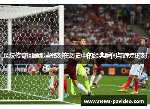 足坛传奇回顾那些铭刻在历史中的经典瞬间与辉煌时刻