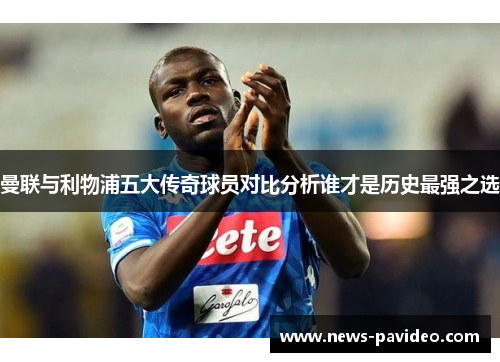 曼联与利物浦五大传奇球员对比分析谁才是历史最强之选