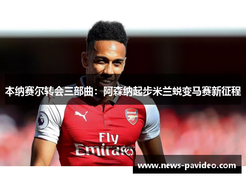 本纳赛尔转会三部曲：阿森纳起步米兰蜕变马赛新征程