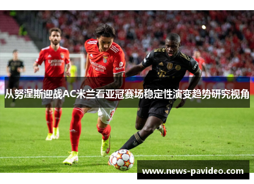 从努涅斯迎战AC米兰看亚冠赛场稳定性演变趋势研究视角 从努涅斯迎战AC米兰看亚冠赛场稳定性演变趋势研究视角