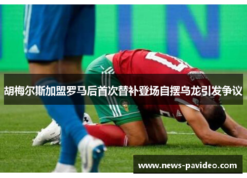 胡梅尔斯加盟罗马后首次替补登场自摆乌龙引发争议 胡梅尔斯加盟罗马后首次替补登场自摆乌龙引发争议