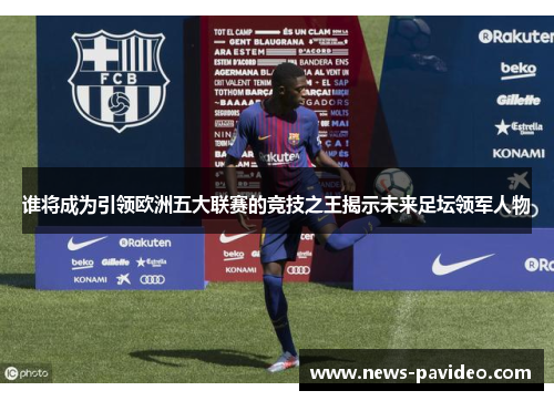 谁将成为引领欧洲五大联赛的竞技之王揭示未来足坛领军人物